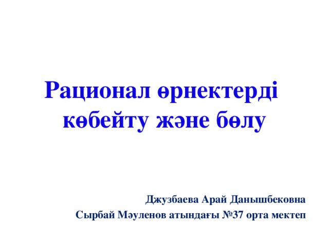 Рационал өрнектерді  көбейту және бөлу Джузбаева Арай Данышбековна Сырбай Мәуленов атындағы №37 орта мектеп