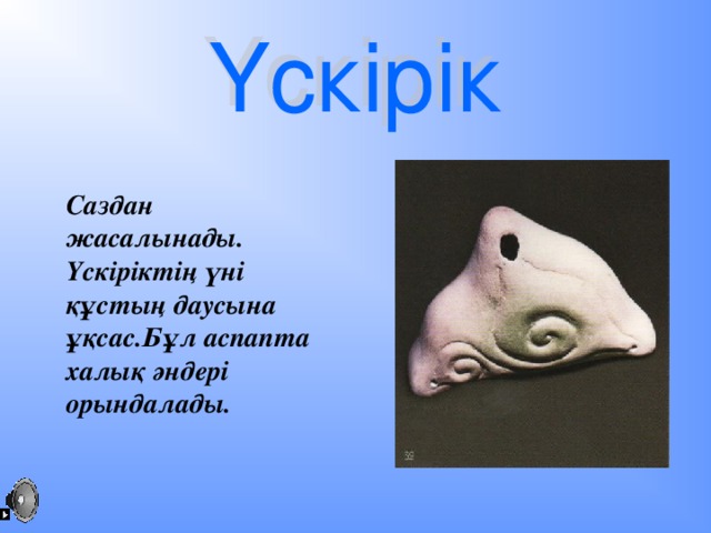 Саздан жасалынады. Үскіріктің үні құстың даусына ұқсас.Бұл аспапта халық әндері орындалады.