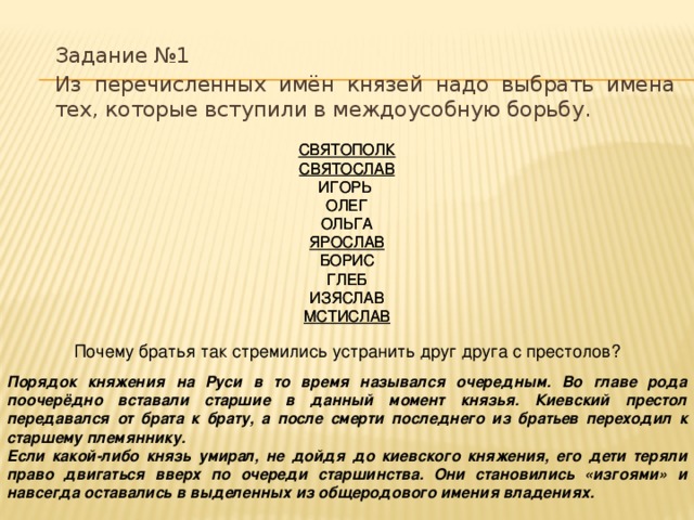 Задание №1 Из перечисленных имён князей надо выбрать имена тех, которые вступили в междоусобную борьбу.   СВЯТОПОЛК  СВЯТОСЛАВ  ИГОРЬ  ОЛЕГ  ОЛЬГА  ЯРОСЛАВ  БОРИС  ГЛЕБ  ИЗЯСЛАВ  МСТИСЛАВ СВЯТОПОЛК  СВЯТОСЛАВ  ИГОРЬ  ОЛЕГ  ОЛЬГА  ЯРОСЛАВ  БОРИС  ГЛЕБ  ИЗЯСЛАВ  МСТИСЛАВ Почему братья так стремились устранить друг друга с престолов? Порядок княжения на Руси в то время назывался очередным. Во главе рода поочерёдно вставали старшие в данный момент князья. Киевский престол передавался от брата к брату, а после смерти последнего из братьев переходил к старшему племяннику. Если какой-либо князь умирал, не дойдя до киевского княжения, его дети теряли право двигаться вверх по очереди старшинства. Они становились «изгоями» и навсегда оставались в выделенных из общеродового имения владениях.