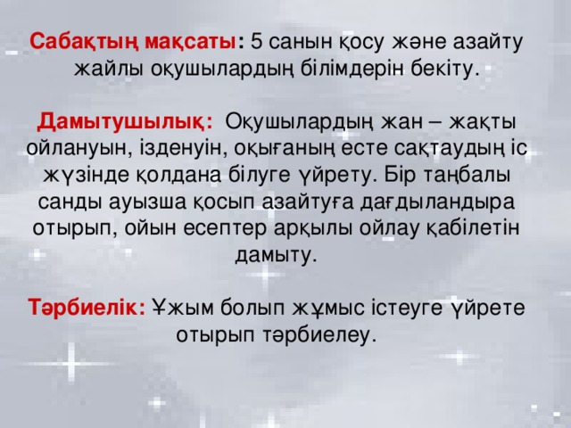 Сабақтың мақсаты : 5 санын қосу және азайту жайлы оқушылардың білімдерін бекіту.  Дамытушылық:  Оқушылардың жан – жақты ойлануын, ізденуін, оқығаның есте сақтаудың іс жүзінде қолдана білуге үйрету. Бір таңбалы санды ауызша қосып азайтуға дағдыландыра отырып, ойын есептер арқылы ойлау қабілетін дамыту.  Тәрбиелік:  Ұжым болып жұмыс істеуге үйрете отырып тәрбиелеу.