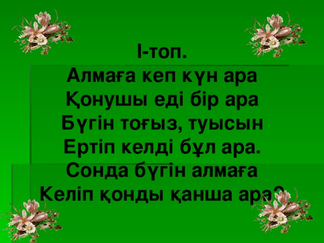 І-топ. Алмаға кеп күн ара Қонушы еді бір ара Бүгін тоғыз, туысын Ертіп келді бұл ара. Сонда бүгін алмаға Келіп қонды қанша ара?