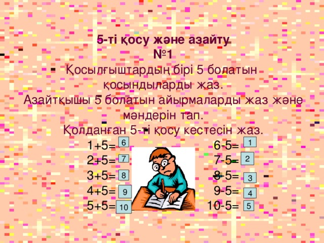 5-ті қосу және азайту № 1 Қосылғыштардың бірі 5 болатын қосындыларды жаз. Азайтқышы 5 болатын айырмаларды жаз және мәндерін тап. Қолданған 5-ті қосу кестесін жаз. 1+5 = 6-5= 2+5= 7-5= 3+5= 8-5= 4+5= 9-5= 5+5= 10-5=