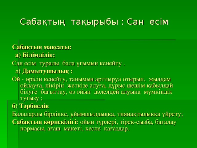 Сабақтың  тақырыбы : Сан  есім  Сабақтың мақсаты:                                 а) Білімділік:  Сан есім  туралы  бала ұғымын кеңейту .   ә ) Дамытушылық :  Ой - өрісін кеңейту, танымын арттыруа отырып,  жылдам ойлауға, пікірін  жеткізе алуға, дұрыс шешім қабылдай  білуге  бағыттау, өз ойын  дәлелдей алуына  мүмкіндік туғызу ; б) Тәрбиелік Балаларды бірлікке, ұйымшылдыққа, тиянақтылыққа үйрету; Сабақтың көрнекілігі: ойын түрлері, тірек-сызба, бағалау  нормасы, ағаш  макеті, кеспе  қағаздар.