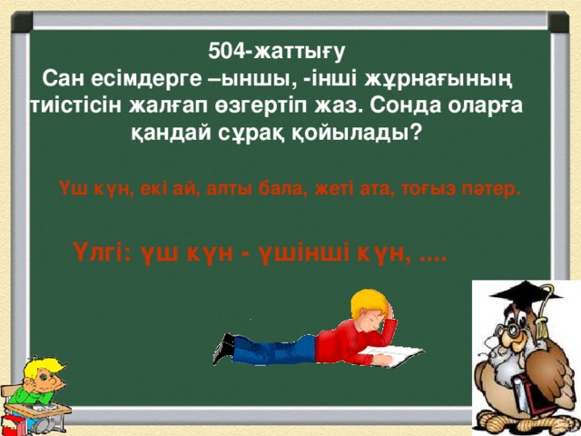 504-жаттығу  Сан есімдерге –ыншы, -інші жұрнағының тиістісін жалғап өзгертіп жаз. Сонда оларға қандай сұрақ қойылады?   Үш күн, екі ай, алты бала, жеті ата, тоғыз пәтер. Үлгі: үш күн - үшінші күн, ....