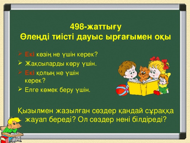 498-жаттығу  Өлеңді тиісті дауыс ырғағымен оқы Екі көзің не үшін керек? Жақсыларды көру үшін. Екі  қолың не үшін керек? Елге көмек беру үшін.  Қызылмен жазылған сөздер қандай сұраққа жауап береді? Ол сөздер нені білдіреді?