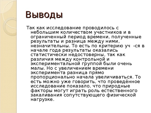 Выводы Так как исследование проводилось с небольшим количеством участников и в ограниченный период времени, полученные результаты и разница между ними, незначительны. То есть по критерию уч -ся в начале года результаты оказались статистически недостоверны, так как различия между контрольной и экспериментальной группой были очень малы. Но с увеличением времени эксперимента разница прямо пропорционально начала увеличиваться. То есть можно уже говорить, что проведённое исследование показало, что природные факторы могут играть роль естественного закаливания сопутствующего физической нагрузке.