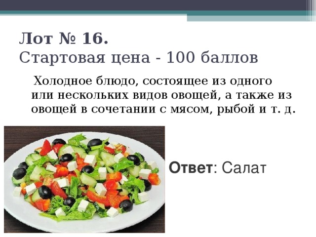 Лот № 16.   Стартовая цена - 100 баллов    Холодное блюдо, состоящее из одного или нескольких видов овощей, а также из овощей в сочетании с мясом, рыбой и т. д. Ответ : Салат