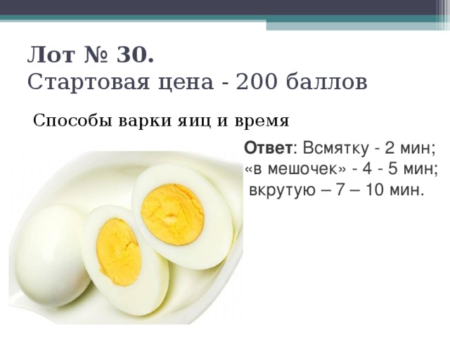 Лот № 30.   Стартовая цена - 200 баллов   Способы варки яиц и время Ответ : Всмятку - 2 мин; «в мешочек» - 4 - 5 мин;  вкрутую – 7 – 10 мин.