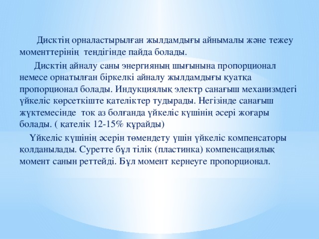 Дисктің орналастырылған жылдамдығы айнымалы және тежеу моменттерінің теңдігінде пайда болады.  Дисктің айналу саны энергияның шығынына пропорционал немесе орнатылған біркелкі айналу жылдамдығы қуатқа пропорционал болады. Индукциялық электр санағыш механизмдегі үйкеліс көрсеткіште қателіктер тудырады. Негізінде санағыш жүктемесінде ток аз болғанда үйкеліс күшінің әсері жоғары болады. ( қателік 12-15% құрайды)  Үйкеліс күшінің әсерін төмендету үшін үйкеліс компенсаторы қолданылады. Суретте бұл тілік (пластинка) компенсациялық момент санын реттейді. Бұл момент кернеуге пропорционал.