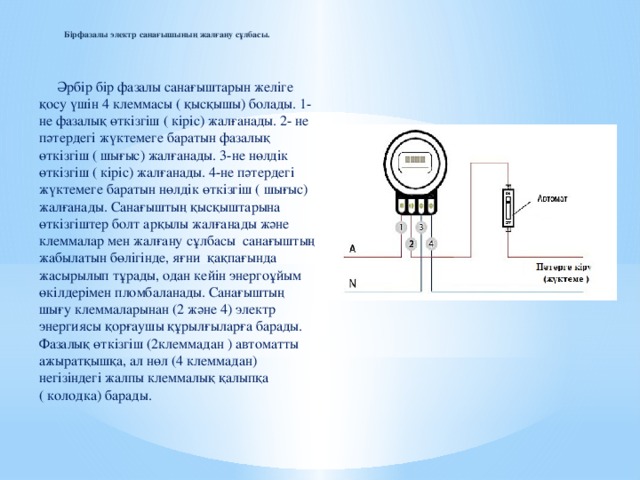 Бірфазалы электр санағышының жалғану сұлбасы.    Әрбір бір фазалы санағыштарын желіге қосу үшін 4 клеммасы ( қысқышы) болады. 1- не фазалық өткізгіш ( кіріс) жалғанады. 2- не пәтердегі жүктемеге баратын фазалық өткізгіш ( шығыс) жалғанады. 3-не нөлдік өткізгіш ( кіріс) жалғанады. 4-не пәтердегі жүктемеге баратын нөлдік өткізгіш ( шығыс) жалғанады. Санағыштың қысқыштарына өткізгіштер болт арқылы жалғанады және клеммалар мен жалғану сұлбасы санағыштың жабылатын бөлігінде, яғни қақпағында жасырылып тұрады, одан кейін энергоұйым өкілдерімен пломбаланады. Санағыштың шығу клеммаларынан (2 және 4) электр энергиясы қорғаушы құрылғыларға барады. Фазалық өткізгіш (2клеммадан ) автоматты ажыратқышқа, ал нөл (4 клеммадан) негізіндегі жалпы клеммалық қалыпқа ( колодка) барады.