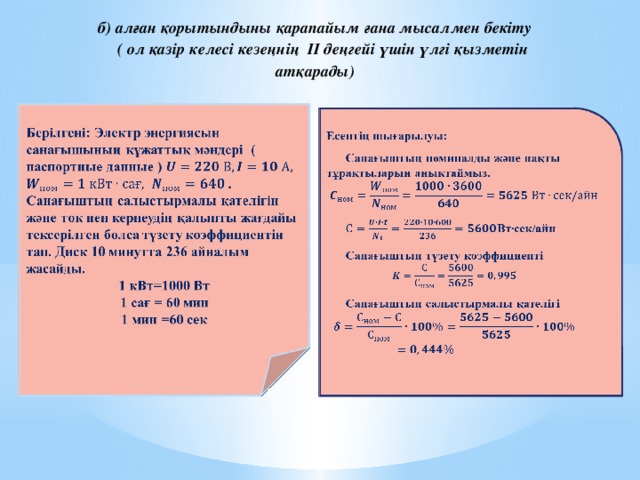 б) алған қорытындыны қарапайым ғана мысалмен бекіту ( ол қазір келесі кезеңнің II деңгейі үшін үлгі қызметін атқарады) Берілгені: Электр энергиясынсанағышыныңқұжаттықмәндері ( паспортные данные )   . Санағыштыңсалыстырмалықателігінжәне ток пен кернеудіңқалыптыжағдайытексерілгенболсатүзетукоэффициентін тап. Диск 10 минутта 236 айналымжасайды. 1 кВт=1000 Вт 1 сағ = 60 мин 1 мин =60 сек   Есептің шығарылуы: Санағыштың номиналды және нақты тұрақтыларын анықтаймыз.  Вт∙сек/айн Cанағыштың түзету коэффициенті  Санағыштың салыстырмалы қателігі