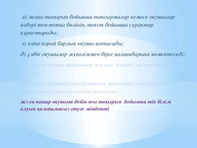 в) жаңа тақырып бойынша тапсырмалар немесе оқушылар өздері топ-топқа бөлініп, текст бойынша сұрақтар құрастырады;  г) әліне қарай барлық оқушы қатысады; д) үздік оқушылар мұғаліммен бірге қалғандарына көмектеседі; е) бірнеше оқушы тақтамен жұмыс істейді, қалғандары өз бетімен оқушылар дайындалып болғанша, мен кешегі тақырыптың бағаларын журналға қойып шығамын ж) ең нашар оқушыға дейін осы тақырып бойынша min білім алуын қамтамасыз етуге міндетті