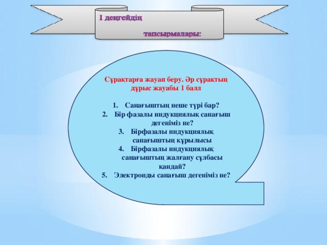 Сұрақтарға жауап беру. Әр сұрақтың дұрыс жауабы 1 балл  Санағыштың неше түрі бар? Бір фазалы индукциялық санағыш дегеніміз не? Бірфазалы индукциялық санағыштың құрылысы Бірфазалы индукциялық санағыштың жалғану сұлбасы қандай? Электронды санағыш дегеніміз не?