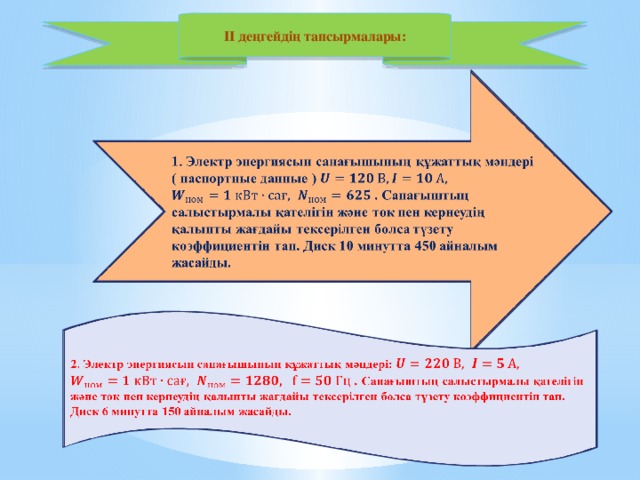 II деңгейдің тапсырмалары:   1. Электр энергиясынсанағышыныңқұжаттықмәндері( паспортные данные )   . Санағыштыңсалыстырмалықателігінжәне ток пен кернеудіңқалыптыжағдайытексерілгенболсатүзетукоэффициентін тап. Диск 10 минутта450 айналымжасайды.    2. Электр энергиясынсанағышының құжаттық мәндері: . Санағыштыңсалыстырмалықателігінжәне ток пен кернеудіңқалыптыжағдайытексерілгенболсатүзетукоэффициентін тап. Диск 6 минутта150 айналымжасайды.