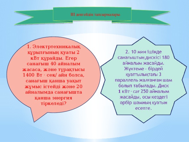    III деңгейдің тапсырмалары :   1. Электртехникалық құрылғының қуаты 2 кВт құрайды. Егер санағыш 40 айналым жасаса, және тұрақтысы 1400 Вт · сек/ айн болса, санағыш қанша уақыт жұмыс істейді және 20 айналымда санағышта қанша энергия тіркеледі? 2. 10 мин ішіндесанағыштыңдискісі 180 айналымжасайды. Жүктеме – бірдейқуаттылықтағы 3 параллель жалғанғаншамболыптабылады. Диск 250 айналымжасайды, осы кездегіәрбіршамныңқуатынесепте.  