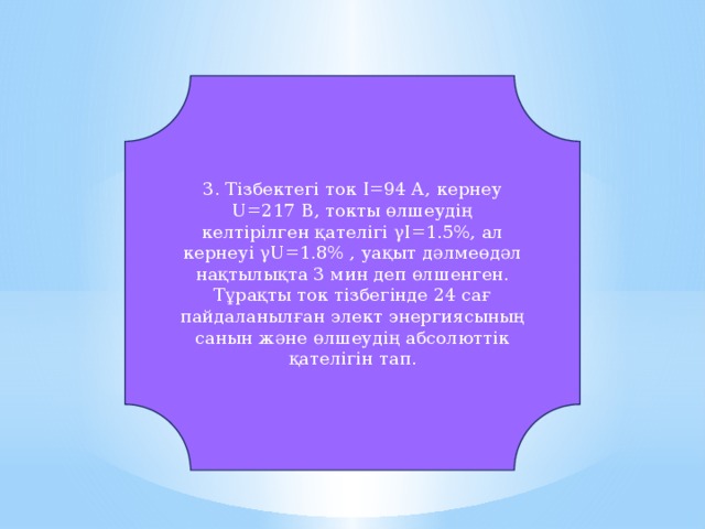 3. Тізбектегі ток I=94 А, кернеу U=217 В, токты өлшеудің келтірілген қателігі γI=1.5%, ал кернеуі γU=1.8% , уақыт дәлмеөдәл нақтылықта 3 мин деп өлшенген. Тұрақты ток тізбегінде 24 сағ пайдаланылған элект энергиясының санын және өлшеудің абсолюттік қателігін тап.