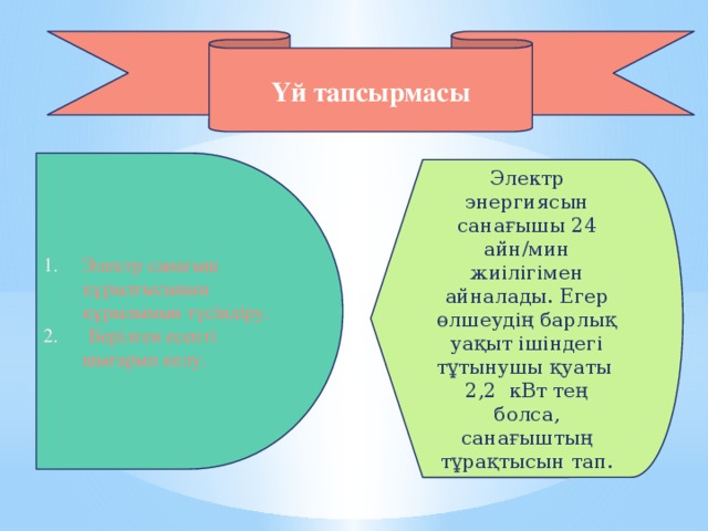 Үй тапсырмасы Электр санағыш құрылғысының құрылымын түсіндіру.  Берілген есепті шығарып келу. Электр энергиясын санағышы 24 айн/мин жиілігімен айналады. Егер өлшеудің барлық уақыт ішіндегі тұтынушы қуаты 2,2 кВт тең болса, санағыштың тұрақтысын тап.