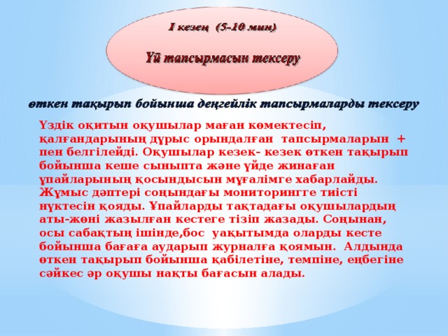 Үздік оқитын оқушылар маған көмектесіп, қалғандарының дұрыс орындалған тапсырмаларын + пен белгілейді. Оқушылар кезек- кезек өткен тақырып бойынша кеше сыныпта және үйде жинаған ұпайларының қосындысын мұғалімге хабарлайды. Жұмыс дәптері соңындағы мониторингге тиісті нүктесін қояды. Ұпайларды тақтадағы оқушылардың аты-жөні жазылған кестеге тізіп жазады. Соңынан, осы сабақтың ішінде,бoс уақытымда оларды кесте бойынша бағаға аударып журналға қоямын. Алдында өткен тақырып бойынша қабілетіне, темпіне, еңбегіне сәйкес әр оқушы нақты бағасын алады.