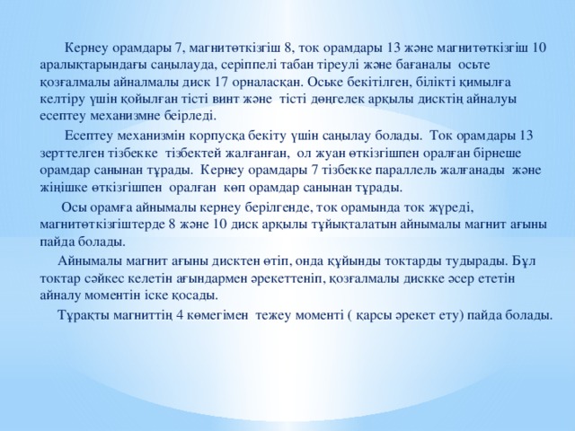 Кернеу орамдары 7, магнитөткізгіш 8, ток орамдары 13 және магнитөткізгіш 10 аралықтарындағы саңылауда, серіппелі табан тіреулі және бағаналы осьте қозғалмалы айналмалы диск 17 орналасқан. Оське бекітілген, білікті қимылға келтіру үшін қойылған тісті винт және тісті дөңгелек арқылы дисктің айналуы есептеу механизмне беірледі.  Есептеу механизмін корпусқа бекіту үшін саңылау болады. Ток орамдары 13 зерттелген тізбекке тізбектей жалғанған, ол жуан өткізгішпен оралған бірнеше орамдар санынан тұрады. Кернеу орамдары 7 тізбекке параллель жалғанады және жіңішке өткізгішпен оралған көп орамдар санынан тұрады.  Осы орамға айнымалы кернеу берілгенде, ток орамында ток жүреді, магнитөткізгіштерде 8 және 10 диск арқылы тұйықталатын айнымалы магнит ағыны пайда болады.  Айнымалы магнит ағыны дисктен өтіп, онда құйынды токтарды тудырады. Бұл токтар сәйкес келетін ағындармен әрекеттеніп, қозғалмалы дискке әсер ететін айналу моментін іске қосады.  Тұрақты магниттің 4 көмегімен тежеу моменті ( қарсы әрекет ету) пайда болады.