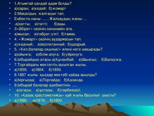 1.Атымтай қандай адам болды? а)сараң; ә)кедей; б)жомарт 2.Мақалдың жалғасын тап. Еңбектің наны-……Жалқаудың жаны-… . а)қатты; ә)тәтті; б)ащы. 3 «Әбірет» сөзінің синонимін ата. а)мысал;  ә)ғибрат ,үлгі ; б)тамақ 4 . « Ж омарт» сөзінің аудармасын тап. а)жадный;  ә)воспитанный; б)щедрый. 5. «Кел,балалар,оқылық!» өлеңі неге шақырады? а)ойынға; ә)білім алуға; б)үйренуге. 6.Ыбырайдың атасы.а)Құнанбай; ә)Шыңғыс; б)Балқожа. 7.Торғайдағы мектептің ашылған жылы. а)1859; ә)1864; б)1850. 8.1887 жылы қыздар мектебі қайда ашылды? а)Ырғызда;  ә)Торғайда;  б)Қазанда. 9 .Ыбырай балалар әдебиетінің .....  .а)атасы;  ә)ұстазы; б)тәрбиешісі. 10. «Қазақ хрестоматиясы» қай жылы басылып шықты? а)1886; ә)1879; б)1800.