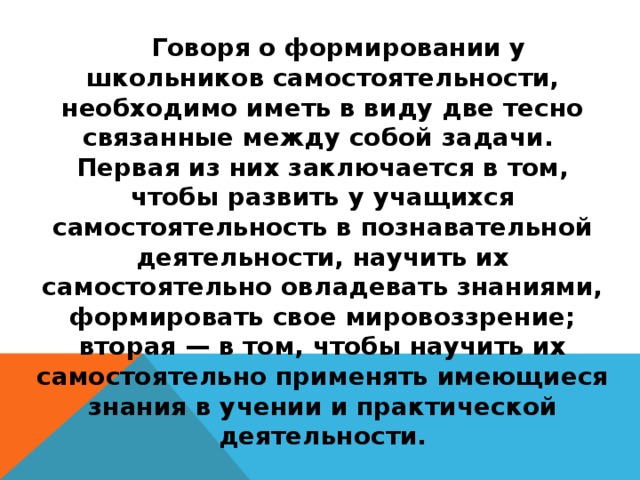 Говоря о формировании у школьников самостоятельности, необходимо иметь в виду две тесно связанные между собой задачи. Первая из них заключается в том, чтобы развить у учащихся самостоятельность в познавательной деятельности, научить их самостоятельно овладевать знаниями, формировать свое мировоззрение; вторая — в том, чтобы научить их самостоятельно применять имеющиеся знания в учении и практической деятельности.