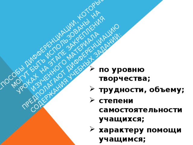 Способы дифференциации, которые могут быть использованы на уроках на этапе закрепления изученного материала предполагают дифференциацию содержания учебных заданий: по уровню творчества; трудности, объему; степени самостоятельности учащихся; характеру помощи учащимся; форме учебных действий.