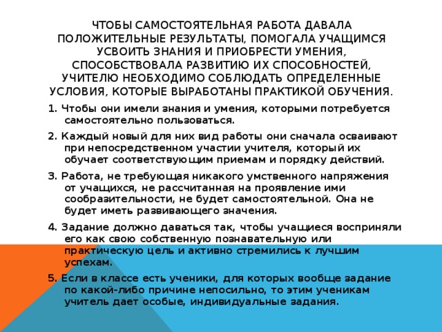 Чтобы самостоятельная работа давала положительные результаты, помогала учащимся усвоить знания и приобрести умения, способствовала развитию их способностей, учителю необходимо соблюдать определенные условия, которые выработаны практикой обучения.   1. Чтобы они имели знания и умения, которыми потребуется самостоятельно пользоваться. 2. Каждый новый для них вид работы они сначала осваивают при непосредственном участии учителя, который их обучает соответствующим приемам и порядку действий. 3. Работа, не требующая никакого умственного напряжения от учащихся, не рассчитанная на проявление ими сообразительности, не будет самостоятельной. Она не будет иметь развивающего значения. 4. Задание должно даваться так, чтобы учащиеся восприняли его как свою собственную познавательную или практическую цель и активно стремились к лучшим успехам. 5. Если в классе есть ученики, для которых вообще задание по какой-либо причине непосильно, то этим ученикам учитель дает особые, индивидуальные задания.