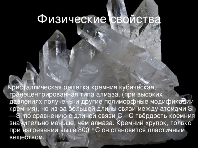 Физические свойства  Кристаллическая решётка кремния кубическая, гранецентрированная типа алмаза, (при высоких давлениях получены и другие полиморфные модификации кремния), но из-за большей длины связи между атомами Si—Si по сравнению с длиной связи С—С твёрдость кремния значительно меньше, чем алмаза. Кремний хрупок, только при нагревании выше 800 °C он становится пластичным веществом.