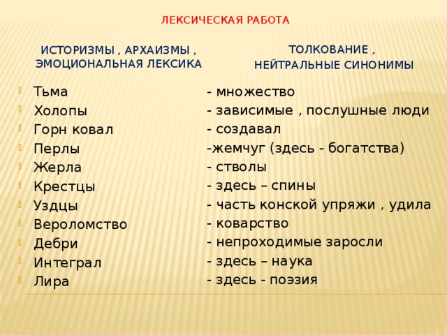 Лексическая работа Толкование , Историзмы , архаизмы , эмоциональная лексика  нейтральные синонимы Тьма Холопы Горн ковал Перлы Жерла Крестцы Уздцы Вероломство Дебри Интеграл Лира - множество - зависимые , послушные люди - создавал -жемчуг (здесь - богатства) - стволы - здесь – спины - часть конской упряжи , удила - коварство - непроходимые заросли - здесь – наука - здесь - поэзия