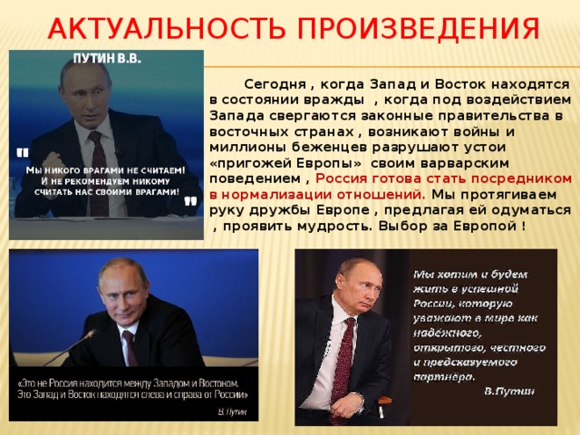 Актуальность произведения  Сегодня , когда Запад и Восток находятся в состоянии вражды , когда под воздействием Запада свергаются законные правительства в восточных странах , возникают войны и миллионы беженцев разрушают устои «пригожей Европы» своим варварским поведением , Россия готова стать посредником в нормализации отношений. Мы протягиваем руку дружбы Европе , предлагая ей одуматься , проявить мудрость. Выбор за Европой !