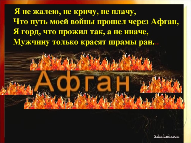 Я не жалею, не кричу, не плачу,  Что путь моей войны прошел через Афган,  Я горд, что прожил так, а не иначе,  Мужчину только красят шрамы ран. ..