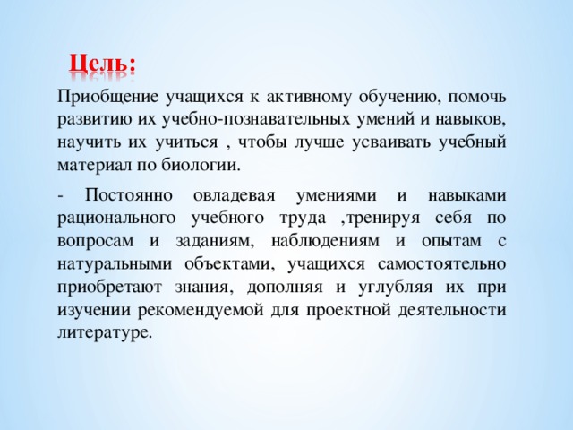 Приобщение учащихся к активному обучению, помочь развитию их учебно-познавательных умений и навыков, научить их учиться , чтобы лучше усваивать учебный материал по биологии. - Постоянно овладевая умениями и навыками рационального учебного труда ,тренируя себя по вопросам и заданиям, наблюдениям и опытам с натуральными объектами, учащихся самостоятельно приобретают знания, дополняя и углубляя их при изучении рекомендуемой для проектной деятельности литературе.