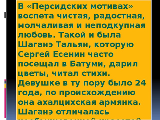 В «Персидских мотивах» воспета чистая, радостная, молчаливая и неподкупная любовь. Такой и была Шаганэ Тальян, которую Сергей Есенин часто посещал в Батуми, дарил цветы, читал стихи. Девушке в ту пору было 24 года, по происхождению она ахалцихская армянка. Шаганэ отличалась необыкновенной красотой и с неё поэт снял всю персианку. Расставаясь с ней, Есенин преподнес ей книгу своих стихов с надписью: «Дорогая моя Шаганэ, вы приятны и милы мне».