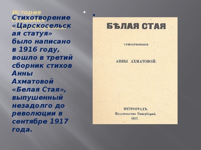 История создания стихотворения. . Стихотворение «Царскосельская статуя» было написано в 1916 году, вошло в третий сборник стихов Анны Ахматовой «Белая Стая», выпушенный незадолго до революции в сентябре 1917 года.