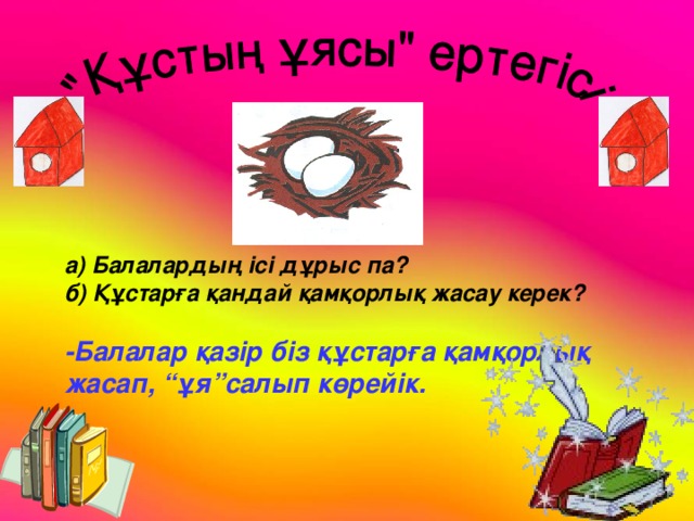 а) Балалардың ісі дұрыс па? б) Құстарға қандай қамқорлық жасау керек?  -Балалар қазір біз құстарға қамқорлық жасап, “ұя”салып көрейік.