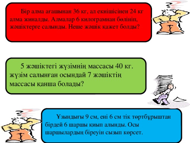 Бір алма ағашынан 36 кг, ал екнішісінен 24 кг алма жиналды. Алмалар 6 килограмнан бөлініп, жәшіктерге салынды. Неше жәшік қажет болды?  5 жәшіктегі жүзімнің массасы 40 кг. жүзім салынған осындай 7 жәшіктің массасы қанша болады?  Ұзындығы 9 см, ені 6 см тік төртбұрыштан бірдей 6 шаршы қиып алынды. Осы шаршылардың біреуін сызып көрсет.