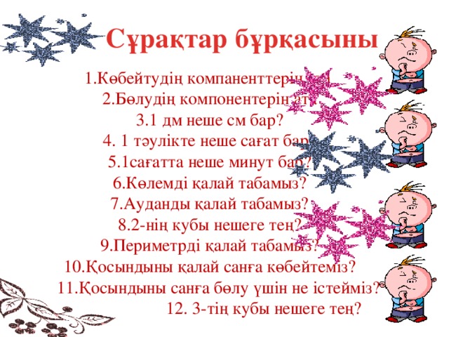 Сұрақтар бұрқасыны 1.Көбейтудің компаненттерін ата  2.Бөлудің компонентерін ата  3.1 дм неше см бар?  4. 1 тәулікте неше сағат бар?  5.1сағатта неше минут бар?  6.Көлемді қалай табамыз?  7.Ауданды қалай табамыз?  8.2-нің кубы нешеге тең?  9.Периметрді қалай табамыз?  10.Қосындыны қалай санға көбейтеміз?  11.Қосындыны санға бөлу үшін не істейміз?  12. 3-тің кубы нешеге тең?