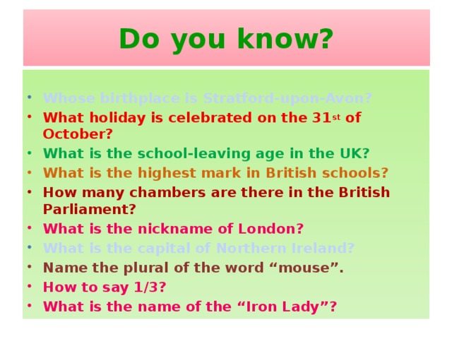 Do you know?  Whose birthplace is Stratford-upon-Avon? What holiday is celebrated on the 31 st of October? What is the school-leaving age in the UK? What is the highest mark in British schools? How many chambers are there in the British Parliament? What is the nickname of London? What is the capital of Northern Ireland? Name the plural of the word “mouse”. How to say 1/3? What is the name of the “Iron Lady”?
