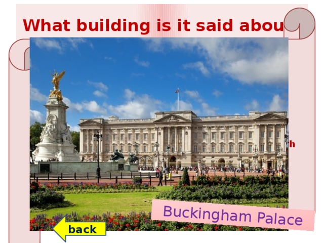 Buckingham Palace What building is it said about? The building consists of 775 rooms. 188 of them are reserved for staff, 92 - for offices, 72 - for bathrooms. The building has an area of ​​20 hectares. In the large garden there is a waterfall and a pond, where flamingos live.  On the territory of the building there is its own post office, police station, a hospital, a swimming pool, a cinema and a huge gallery with works by the greatest masters of art.  According to a legend, every night before Christmas a ghost appears in the building. He was seen by many of the inhabitants of the building. He appeared as soon as the building was constructed. back