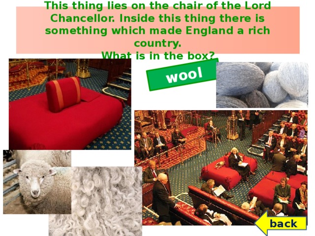 wool This thing lies on the chair of the Lord Chancellor. Inside this thing there is something which made England a rich country.  What is in the box? ? back