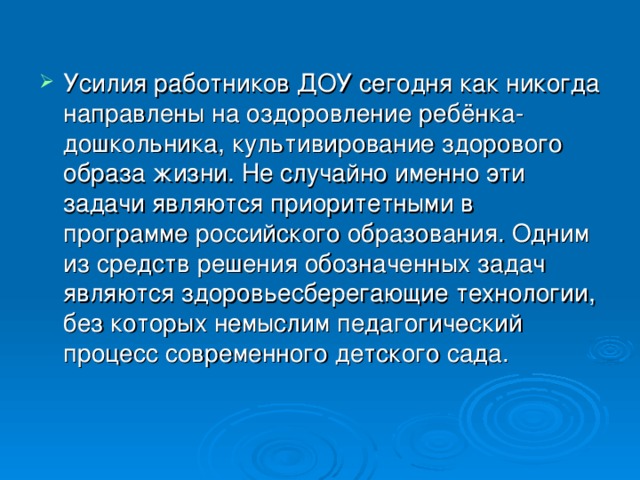 Усилия работников ДОУ сегодня как никогда направлены на оздоровление ребёнка- дошкольника, культивирование здорового образа жизни. Не случайно именно эти задачи являются приоритетными в программе российского образования. Одним из средств решения обозначенных задач являются здоровьесберегающие технологии, без которых немыслим педагогический процесс современного детского сада.