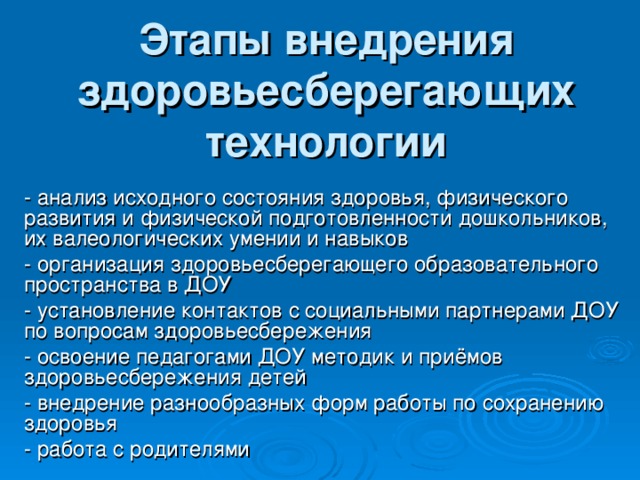 Этапы внедрения здоровьесберегающих технологии - анализ исходного состояния здоровья, физического развития и физической подготовленности дошкольников, их валеологических умении и навыков - организация здоровьесберегающего образовательного пространства в ДОУ - установление контактов с социальными партнерами ДОУ по вопросам здоровьесбережения - освоение педагогами ДОУ методик и приёмов здоровьесбережения детей - внедрение разнообразных форм работы по сохранению здоровья - работа с родителями