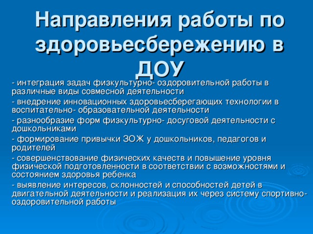 Направления работы по здоровьесбережению в ДОУ - интеграция задач физкультурно- оздоровительной работы в различные виды совмесной деятельности - внедрение инновационных здоровьесберегающих технологии в воспитательно- образовательной деятельности - разнообразие форм физкультурно- досуговой деятельности с дошкольниками - формирование привычки ЗОЖ у дошкольников, педагогов и родителей - совершенствование физических качеств и повышение уровня физической подготовленности в соответствии с возможностями и состоянием здоровья ребенка - выявление интересов, склонностей и способностей детей в двигательной деятельности и реализация их через систему спортивно- оздоровительной работы