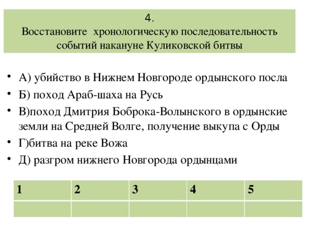 4.  Восстановите хронологическую последовательность событий накануне Куликовской битвы А) убийство в Нижнем Новгороде ордынского посла Б) поход Араб-шаха на Русь В)поход Дмитрия Боброка-Волынского в ордынские земли на Средней Волге, получение выкупа с Орды Г)битва на реке Вожа Д) разгром нижнего Новгорода ордынцами 1 2 3 4 5