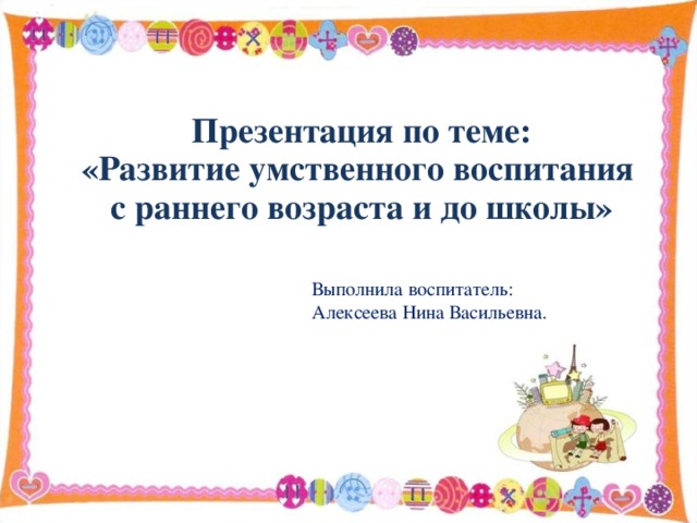 Презентация по теме: «Развитие умственного воспитания с раннего возраста и до школы»   Выполнила воспитатель: Алексеева Нина Васильевна.