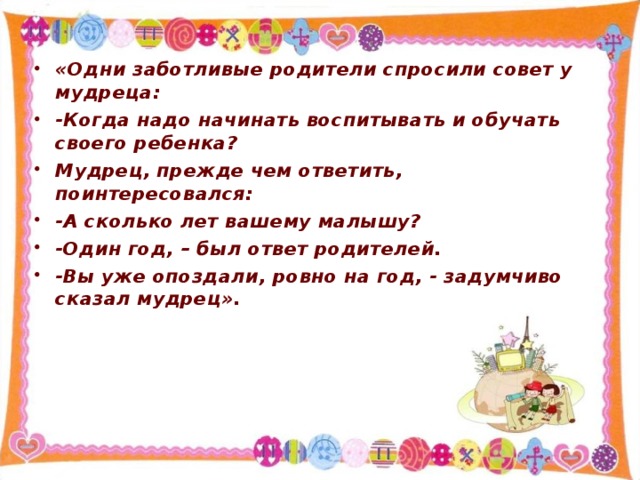 «Одни заботливые родители спросили совет у мудреца: -Когда надо начинать воспитывать и обучать своего ребенка? Мудрец, прежде чем ответить, поинтересовался: -А сколько лет вашему малышу? -Один год, – был ответ родителей. -Вы уже опоздали, ровно на год, - задумчиво сказал мудрец».