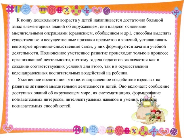 К концу дошкольного возраста у детей накапливается достаточно большой запас элементарных знаний об окружающем, они владеют основными мыслительными операциями (сравнением, обобщением и др.), способны выделять существенные и несущественные признаки предметов и явлений, устанавливать некоторые причинно-следственные связи, у них формируются зачатки учебной деятельности. Полноценное умственное развитие происходит только в процессе организованной деятельности, поэтому задача педагогов заключается как в создании соответствующих условий для этого, так и в осуществлении целенаправленных воспитательных воздействий на ребенка.  Умственное воспитание - это целенаправленное воздействие взрослых на развитие активной мыслительной деятельности детей. Оно включает: сообщение доступных знаний об окружающем мире, их систематизацию, формирование познавательных интересов, интеллектуальных навыков и умений, развитие познавательных способностей.