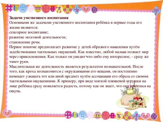 Задачи умственного воспитания Основными же задачами умственного воспитания ребёнка в первые годы его жизни являются: сенсорное воспитание; развитие мозговой деятельности; становление речи. Первое понятие предполагает развитие у детей образного мышления путём задействования тактильных ощущений. Как известно, любой малыш познает мир через прикосновения. Как только он увидит что-либо ему интересное, - сразу же тянет руки. Мыслительная же деятельность является результатом познавательной. После того, как кроха познакомится с окружающими его вещами, он постепенно начинает узнавать тот или иной предмет путём ассоциации его образа со своими тактильными ощущениями. К примеру, при виде мягкой плюшевой игрушки на лице ребёнка сразу появляется радость, потому как он знает, что она приятная на ощупь. .