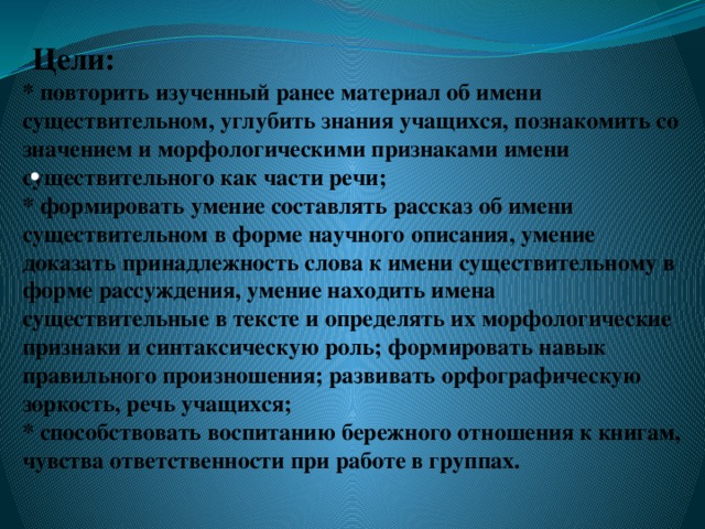 Цели:  * повторить изученный ранее материал об имени существительном, углубить знания учащихся, познакомить со значением и морфологическими признаками имени существительного как части речи;  * формировать умение составлять рассказ об имени существительном в форме научного описания, умение доказать принадлежность слова к имени существительному в форме рассуждения, умение находить имена существительные в тексте и определять их морфологические признаки и синтаксическую роль; формировать навык правильного произношения; развивать орфографическую зоркость, речь учащихся;  * способствовать   воспитанию бережного отношения к книгам, чувства ответственности при работе в группах.