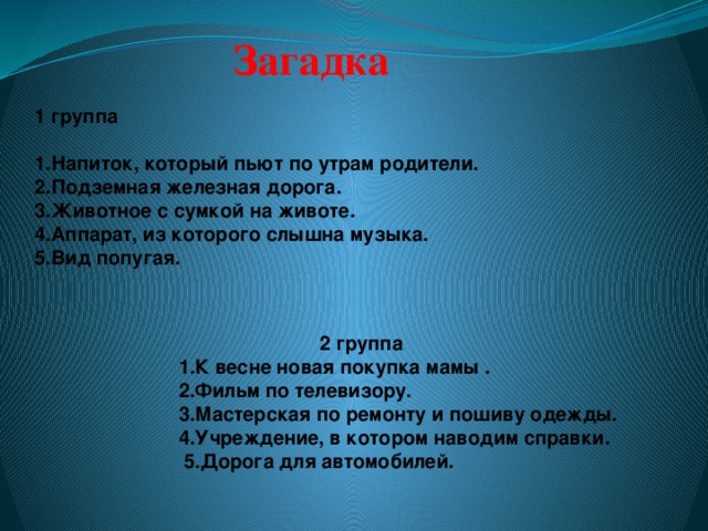 Загадка 1 группа 1.Напиток, который пьют по утрам родители. 2.Подземная железная дорога. 3.Животное с сумкой на животе. 4.Аппарат, из которого слышна музыка. 5.Вид попугая.     2 группа 1.К весне новая покупка мамы . 2.Фильм по телевизору. 3.Мастерская по ремонту и пошиву одежды. 4.Учреждение, в котором наводим справки.  5.Дорога для автомобилей.